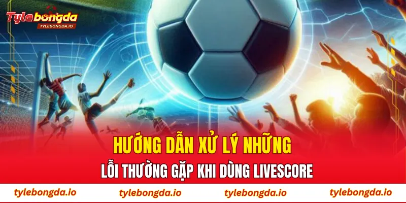 Hướng dẫn xử lý những lỗi thường gặp khi dùng Livescore