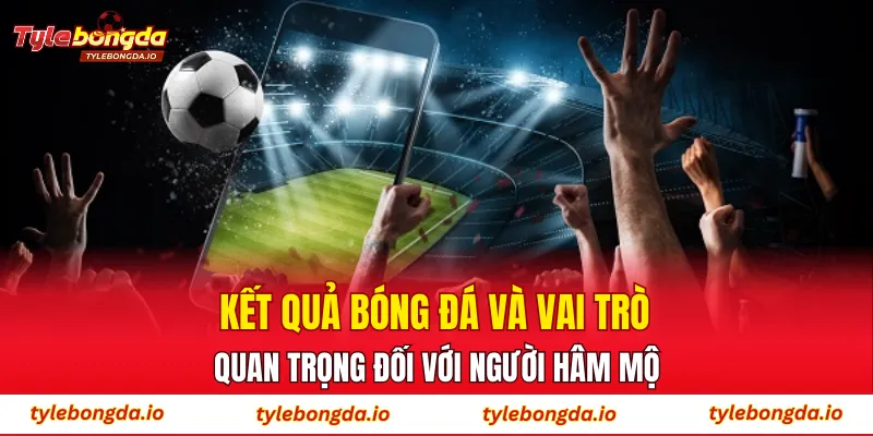 Kết quả bóng đá và vai trò quan trọng đối với người hâm mộ